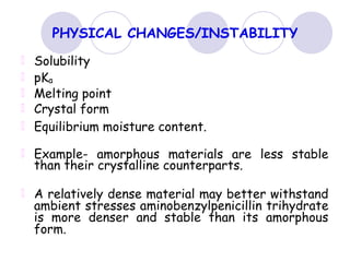 PHYSICAL CHANGES/INSTABILITY
Solubility
pKa
Melting point
Crystal form
Equilibrium moisture content.
Example- amorphous materials are less stable
than their crystalline counterparts.
A relatively dense material may better withstand
ambient stresses aminobenzylpenicillin trihydrate
is more denser and stable than its amorphous
form.
 