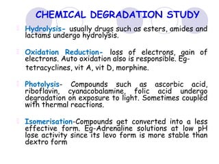 CHEMICAL DEGRADATION STUDY
Hydrolysis- usually drugs such as esters, amides and
lactams undergo hydrolysis.
Oxidation Reduction- loss of electrons, gain of
electrons. Auto oxidation also is responsible. Eg-
tetracyclines, vit A, vit D, morphine.
Photolysis- Compounds such as ascorbic acid,
riboflavin, cyanacobalamine, folic acid undergo
degradation on exposure to light. Sometimes coupled
with thermal reactions.
Isomerisation-Compounds get converted into a less
effective form. Eg-Adrenaline solutions at low pH
lose activity since its levo form is more stable than
dextro form
 