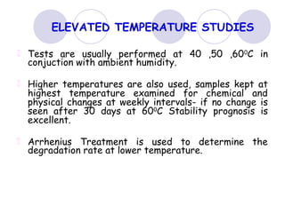 ELEVATED TEMPERATURE STUDIES
Tests are usually performed at 40 ,50 ,600C in
conjuction with ambient humidity.
Higher temperatures are also used, samples kept at
highest temperature examined for chemical and
physical changes at weekly intervals- if no change is
seen after 30 days at 600
C Stability prognosis is
excellent.
Arrhenius Treatment is used to determine the
degradation rate at lower temperature.
 
