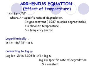 ARRHENIUS EQUATION
(Effect of temperature)
K = Se-Ha
/RT
where..k = specific rate of degradation.
R = gas constant ( 1.987 calories degree-1
mole).
T = absolute temperature.
S = frequency factor.
Logarithmically ,
ln k = -Ha/ RT + ln S
converting to log 10
Log k = -ΔHa/2.303 R .1/T + log S
log k = specific rate of degradation
S = constant
 