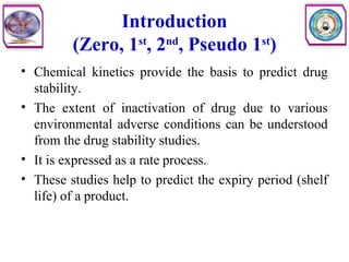 Introduction
(Zero, 1st
, 2nd
, Pseudo 1st
)
• Chemical kinetics provide the basis to predict drug
stability.
• The extent of inactivation of drug due to various
environmental adverse conditions can be understood
from the drug stability studies.
• It is expressed as a rate process.
• These studies help to predict the expiry period (shelf
life) of a product.
 