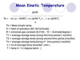Mean Kinetic Temperature
ΔH/R
Tk = -ln ( e – DHRT1 + e -ΔH/R T2 +….+ e- ΔH/R Tn
n
Tk = Mean kinetic temp
H = Heat of activation (83.144 KJ/mole)
R = Universal gas constant (8.3144 . 10 1
–KJ/mole/degree )
T1 = average storage temp during first time period ( months)
T2 = average storage temp during second time period (months)
Tn = average storage tempduring nth
time period ( months)
n = no of average temp recorded (min )
T = temp in o
k (degree kelvin )
 