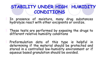 STABILITY UNDER HIGH HUMIDITY
CONDITIONS
In presence of moisture, many drug substances
hydrolyze react with other excipients or oxidize.
These tests are performed by exposing the drugs to
different relative humidity conditions
Preformulation data of this type is helpful in
determining if the material should be protected and
stored in a controlled low-humidity environment or if
aqueous based granulation should be avoided.
 