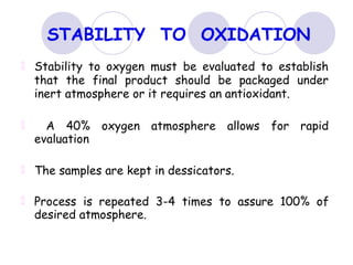 STABILITY TO OXIDATION
Stability to oxygen must be evaluated to establish
that the final product should be packaged under
inert atmosphere or it requires an antioxidant.
A 40% oxygen atmosphere allows for rapid
evaluation
The samples are kept in dessicators.
Process is repeated 3-4 times to assure 100% of
desired atmosphere.
 