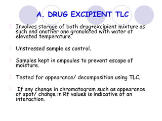 A. DRUG EXCIPIENT TLC
Involves storage of both drug+excipient mixture as
such and another one granulated with water at
elevated temperature.
Unstressed sample as control.
Samples kept in ampoules to prevent escape of
moisture.
Tested for appearance/ decomposition using TLC.
If any change in chromatogram such as appearance
of spot/ change in Rf values is indicative of an
interaction.
 