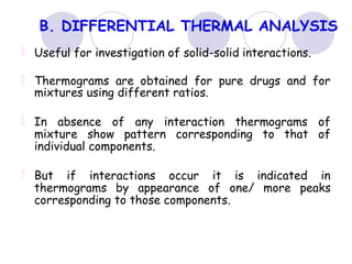 B. DIFFERENTIAL THERMAL ANALYSIS
Useful for investigation of solid-solid interactions.
Thermograms are obtained for pure drugs and for
mixtures using different ratios.
In absence of any interaction thermograms of
mixture show pattern corresponding to that of
individual components.
But if interactions occur it is indicated in
thermograms by appearance of one/ more peaks
corresponding to those components.
 