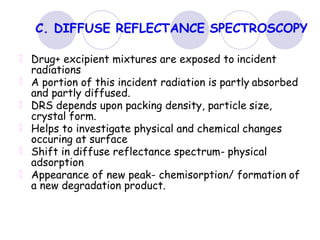 C. DIFFUSE REFLECTANCE SPECTROSCOPY
Drug+ excipient mixtures are exposed to incident
radiations
A portion of this incident radiation is partly absorbed
and partly diffused.
DRS depends upon packing density, particle size,
crystal form.
Helps to investigate physical and chemical changes
occuring at surface
Shift in diffuse reflectance spectrum- physical
adsorption
Appearance of new peak- chemisorption/ formation of
a new degradation product.
 