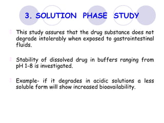 PHASE
3. SOLUTION STUDY
This study assures that the drug substance does not
degrade intolerably when exposed to gastrointestinal
fluids.
Stability of dissolved drug in buffers ranging from
pH 1-8 is investigated.
Example- if it degrades in acidic solutions a less
soluble form will show increased bioavailability.
 