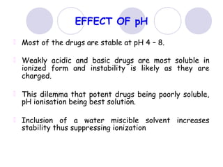 EFFECT OF pH
Most of the drugs are stable at pH 4 – 8.
Weakly acidic and basic drugs are most soluble in
ionized form and instability is likely as they are
charged.
This dilemma that potent drugs being poorly soluble,
pH ionisation being best solution.
Inclusion of a water miscible solvent increases
stability thus suppressing ionization
 