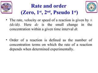 Rate and order
(Zero, 1st
, 2nd
, Pseudo 1st
)
• The rate, velocity or speed of a reaction is given by ±
(dc/dt). Here dc is the small change in the
concentration within a given time interval dt.
• Order of a reaction is defined as the number of
concentration terms on which the rate of a reaction
depends when determined experimentally.
 