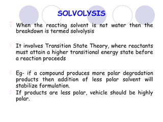 SOLVOLYSIS
When the reacting solvent is not water then the
breakdown is termed solvolysis
It involves Transition State Theory, where reactants
must attain a higher transitional energy state before
a reaction proceeds
Eg- if a compound produces more polar degradation
products then addition of less polar solvent will
stabilize formulation.
If products are less polar, vehicle should be highly
polar.
 