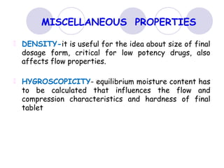 MISCELLANEOUS PROPERTIES
DENSITY-it is useful for the idea about size of final
dosage form, critical for low potency drugs, also
affects flow properties.
HYGROSCOPICITY- equilibrium moisture content has
to be calculated that influences the flow and
compression characteristics and hardness of final
tablet
 