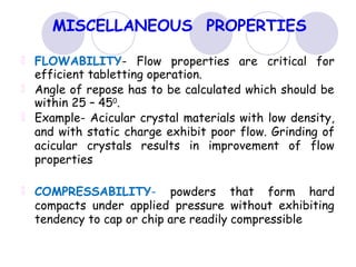 MISCELLANEOUS PROPERTIES
FLOWABILITY- Flow properties are critical for
efficient tabletting operation.
Angle of repose has to be calculated which should be
within 25 – 450
.
Example- Acicular crystal materials with low density,
and with static charge exhibit poor flow. Grinding of
acicular crystals results in improvement of flow
properties
COMPRESSABILITY- powders that form hard
compacts under applied pressure without exhibiting
tendency to cap or chip are readily compressible
 