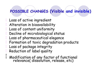 POSSIBLE CHANGES (Visible and invisible)
Loss of active ingredient
Alteration in bioavailability
Loss of content uniformity
Decline of microbiological status
Loss of pharmaceutical elegance
Formation of toxic degradation products
Loss of package integrity
Reduction of label quality
Modification of any factor of functional
relevance( dissolution, release, etc)
 
