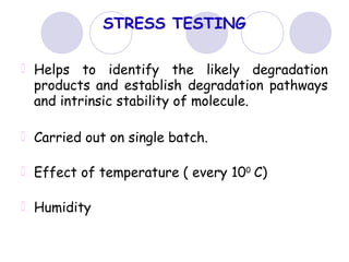 STRESS TESTING
Helps to identify the likely degradation
products and establish degradation pathways
and intrinsic stability of molecule.
Carried out on single batch.
Effect of temperature ( every 100
C)
Humidity
 