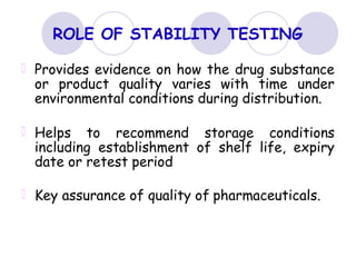 ROLE OF STABILITY TESTING
Provides evidence on how the drug substance
or product quality varies with time under
environmental conditions during distribution.
Helps to recommend storage conditions
including establishment of shelf life, expiry
date or retest period
Key assurance of quality of pharmaceuticals.
 