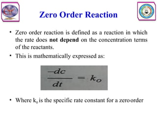 Zero Order Reaction
• Zero order reaction is defined as a reaction in which
the rate does not depend on the concentration terms
of the reactants.
• This is mathematically expressed as:
• Where k0 is the specific rate constant for a zeroorder
 
