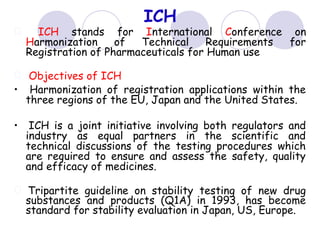 ICH
ICH stands for International Conference on
Harmonization of Technical Requirements for
Registration of Pharmaceuticals for Human use
Objectives of ICH
• Harmonization of registration applications within the
three regions of the EU, Japan and the United States.
• ICH is a joint initiative involving both regulators and
industry as equal partners in the scientific and
technical discussions of the testing procedures which
are required to ensure and assess the safety, quality
and efficacy of medicines.
Tripartite guideline on stability testing of new drug
substances and products (Q1A) in 1993, has become
standard for stability evaluation in Japan, US, Europe.
 