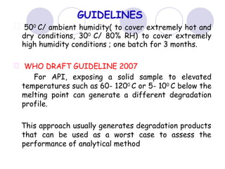 GUIDELINES
500
C/ ambient humidity( to cover extremely hot and
dry conditions, 300
C/ 80% RH) to cover extremely
high humidity conditions ; one batch for 3 months.
WHO DRAFT GUIDELINE 2007
For API, exposing a solid sample to elevated
temperatures such as 60- 1200 C or 5- 100 C below the
melting point can generate a different degradation
profile.
This approach usually generates degradation products
that can be used as a worst case to assess the
performance of analytical method
 