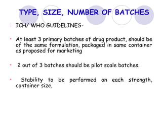 TYPE, SIZE, NUMBER OF BATCHES
ICH/ WHO GUIDELINES-
• At least 3 primary batches of drug product, should be
of the same formulation, packaged in same container
as proposed for marketing
• 2 out of 3 batches should be pilot scale batches.
• Stability to be performed on each strength,
container size.
 