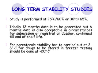 LONG TERM STABILITY STUDIES
Study is performed at 250
C/60% or 300
C/ 65%.
Ideally 12 months data is to be generated but 6
months data is also acceptable in circumstances
for submission of registration dossier, continued
till end of shelf life.
For parenterals stability has to carried out at 2-
80
C for drugs to be stored in freezer testing
should be done at -200
C
 
