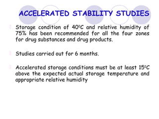 ACCELERATED STABILITY STUDIES
Storage condition of 400
C and relative humidity of
75% has been recommended for all the four zones
for drug substances and drug products.
Studies carried out for 6 months.
Accelerated storage conditions must be at least 150C
above the expected actual storage temperature and
appropriate relative humidity
 