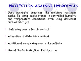 PROTECTION AGAINST HYDROLYSIS
Good packaging practices like moisture resistant
packs. Eg- strip packs stored in controlled humidity
and temperature conditions, even using desiccant
such as silica gel.
Buffering agents for pH control
Alteration of dielectric constant
Addition of complexing agents like caffeine
Use of Surfactants ,Good Refrigeration
 