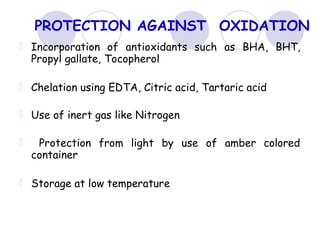 PROTECTION AGAINST OXIDATION
Incorporation of antioxidants such as BHA, BHT,
Propyl gallate, Tocopherol
Chelation using EDTA, Citric acid, Tartaric acid
Use of inert gas like Nitrogen
Protection from light by use of amber colored
container
Storage at low temperature
 