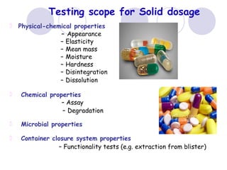 Testing scope for Solid dosage
Physical-chemical properties
– Appearance
– Elasticity
– Mean mass
– Moisture
– Hardness
– Disintegration
– Dissolution
Chemical properties
– Assay
– Degradation
Microbial properties
Container closure system properties
– Functionality tests (e.g. extraction from blister)
 