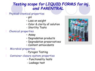 Testing scope for LIQUID FORMS for inj.
and PARENTRAL
Physical-chemical properties
– pH
– Loss on weight
– Color & clarity of solution
- Sterility Tests
Chemical properties
– Assay
– Degradation products
– Degradation preservatives
– Content antioxidants
Microbial properties
- Pyrogen Testing
Container closure system properties
– Functionality tests
- Leakage test
 