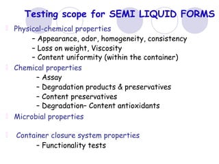 Testing scope for SEMI LIQUID FORMS
Physical-chemical properties
– Appearance, odor, homogeneity, consistency
– Loss on weight, Viscosity
– Content uniformity (within the container)
Chemical properties
– Assay
– Degradation products & preservatives
– Content preservatives
– Degradation– Content antioxidants
Microbial properties
Container closure system properties
– Functionality tests
 