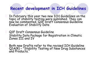 Recent development in ICH Guidelines
In February this year two new ICH Guidelines on the
topic of stability testing were published. They can
now be commented. Q1E Draft Consensus Guideline
Evaluation of Stability Data
Q1F Draft Consensus Guideline
Stability Data Package for Registration in Climatic
Zones III and IV
Both new Drafts refer to the revised ICH Guideline
Q1A(R) – "Stability Testing of New Drug Substances
and Products.“
 