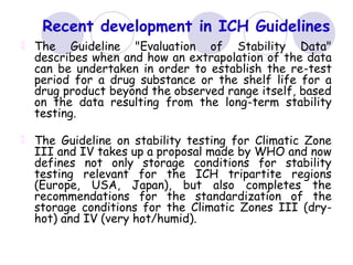 Recent development in ICH Guidelines
The Guideline "Evaluation of Stability Data"
describes when and how an extrapolation of the data
can be undertaken in order to establish the re-test
period for a drug substance or the shelf life for a
drug product beyond the observed range itself, based
on the data resulting from the long-term stability
testing.
The Guideline on stability testing for Climatic Zone
III and IV takes up a proposal made by WHO and now
defines not only storage conditions for stability
testing relevant for the ICH tripartite regions
(Europe, USA, Japan), but also completes the
recommendations for the standardization of the
storage conditions for the Climatic Zones III (dry-
hot) and IV (very hot/humid).
 