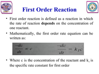 First Order Reaction
• First order reaction is defined as a reaction in which
the rate of reaction depends on the concentration of
one reactant.
• Mathematically, the first order rate equation can be
written as:
• Where c is the concentration of the reactant and k1 is
the specific rate constant for first order
 