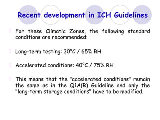 Recent development in ICH Guidelines
For these Climatic Zones, the following standard
conditions are recommended:
Long-term testing: 30°C / 65% RH
Accelerated conditions: 40°C / 75% RH
This means that the "accelerated conditions" remain
the same as in the Q1A(R) Guideline and only the
"long-term storage conditions" have to be modified.
 