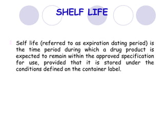 SHELF LIFE
Self life (referred to as expiration dating period) is
the time period during which a drug product is
expected to remain within the approved specification
for use, provided that it is stored under the
conditions defined on the container label.
 