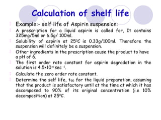 Calculation of shelf life
Example:- self life of Aspirin suspension:
A prescription for a liquid aspirin is called for, It contains
325mg/5ml or 6.5g/ 100ml.
Solubility of aspirin at 250
C is 0.33g/100ml. Therefore the
suspension will definitely be a suspension.
Other ingredients in the prescription cause the product to have
a pH of 6.
The first order rate constant for aspirin degradation in the
solution is 4.5×10-6
sec -1
.
Calculate the zero order rate constant.
Determine the self life, t90 for the liquid preparation, assuming
that the product is satisfactory until at the time at which it has
decomposed to 90% of its original concentration (i.e 10%
decomposition) at 250
C.
 