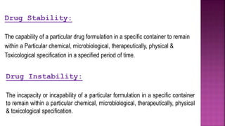 Drug Instability:
The incapacity or incapability of a particular formulation in a specific container
to remain within a particular chemical, microbiological, therapeutically, physical
& toxicological specification.
Drug Stability:
The capability of a particular drug formulation in a specific container to remain
within a Particular chemical, microbiological, therapeutically, physical &
Toxicological specification in a specified period of time.
 