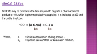 Where, a = initial concentration of drug product .
ko = specific rate constant for zero order reaction.
Shelf life:
Shelf life may be defined as the time required to degrade a pharmaceutical
product to 10% which is pharmaceutically acceptable. It is indicated as t90 and
the unit is time/conc.
 