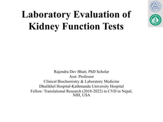 Laboratory Evaluation of
Kidney Function Tests
Rajendra Dev Bhatt, PhD Scholar
Asst. Professor
Clinical Biochemistry & Laboratory Medicine
Dhulikhel Hospital-Kathmandu University Hospital
Fellow: Translational Research (2018-2022) in CVD in Nepal,
NIH, USA
 