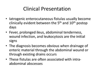 Clinical Presentation
• Iatrogenic enterocutaneous fistulas usually become
clinically evident between the 5th and 10th postop
days
• Fever, prolonged ileus, abdominal tenderness,
wound infection, and leukocytosis are the initial
signs
• The diagnosis becomes obvious when drainage of
enteric material through the abdominal wound or
through existing drains occurs
• These fistulas are often associated with intra-
abdominal abscesses
 