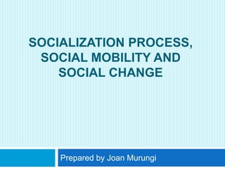 SOCIALIZATION PROCESS,
SOCIAL MOBILITY AND
SOCIAL CHANGE
Prepared by Joan Murungi
 
