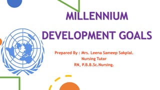 MILLENNIUM
DEVELOPMENT GOALS
Prepared By : Mrs. Leena Sameep Sakplal.
Nursing Tutor
RN, P.B.B.Sc.Nursing.
 