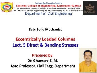 Sub- Solid Mechanics
Eccentrically Loaded Columns
Lect. 5 Direct & Bending Stresses
Sanjivani Rural Education Society’s
Sanjivani College of Engineering, Kopargaon-423603
An Autonomous Institute, Affiliated to Savitribai Phule Pune University, Pune
ISO 9001:2015 Certified, Approved by AICTE, Accredited by NAAC (A Grade) & NBA
Department of Civil Engineering
Prepared by:
Dr. Ghumare S. M.
Asso Professor, Civil Engg. Department
 