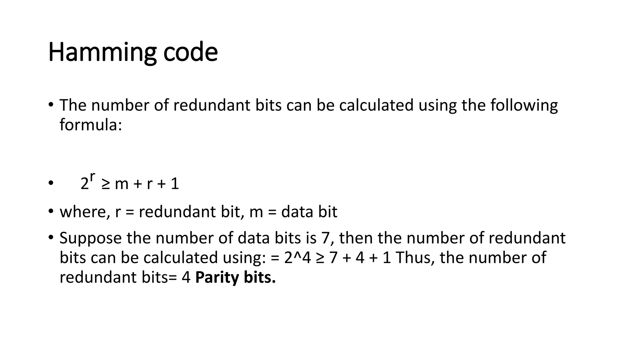Hamming code
• The number of redundant bits can be calculated using the following
formula:
• 2r ≥ m + r + 1
• where, r = redundant bit, m = data bit
• Suppose the number of data bits is 7, then the number of redundant
bits can be calculated using: = 2^4 ≥ 7 + 4 + 1 Thus, the number of
redundant bits= 4 Parity bits.
 