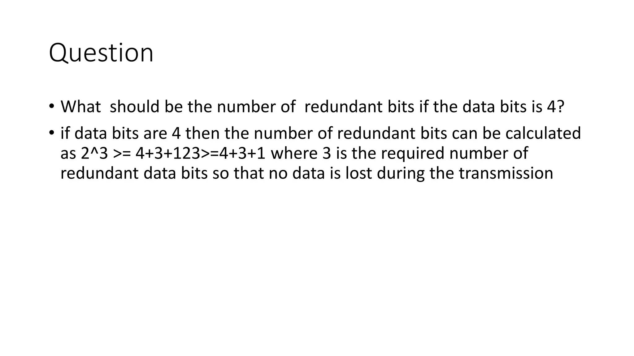 Question
• What should be the number of redundant bits if the data bits is 4?
• if data bits are 4 then the number of redundant bits can be calculated
as 2^3 >= 4+3+123>=4+3+1 where 3 is the required number of
redundant data bits so that no data is lost during the transmission
 