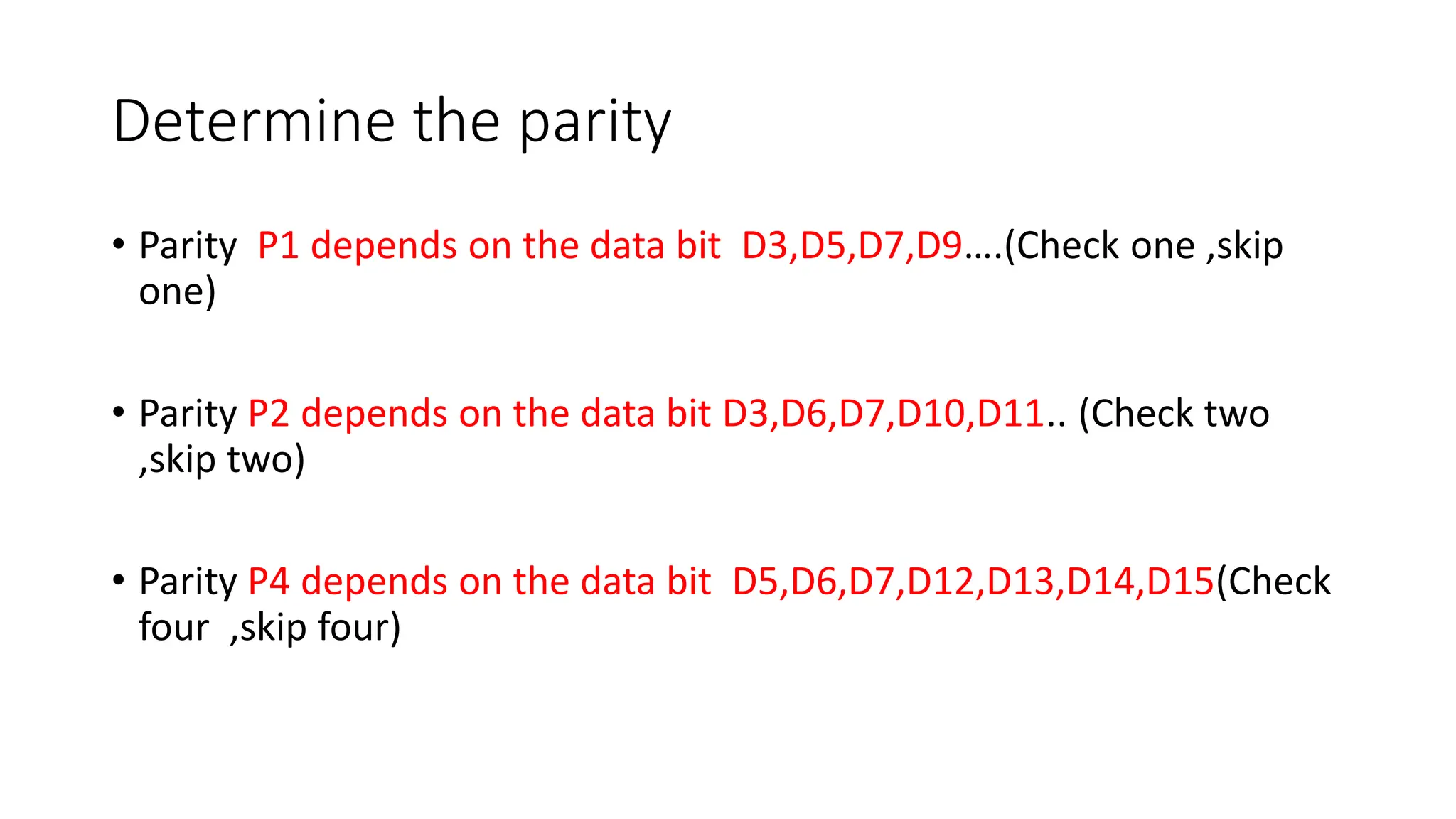 Determine the parity
• Parity P1 depends on the data bit D3,D5,D7,D9….(Check one ,skip
one)
• Parity P2 depends on the data bit D3,D6,D7,D10,D11.. (Check two
,skip two)
• Parity P4 depends on the data bit D5,D6,D7,D12,D13,D14,D15(Check
four ,skip four)
 
