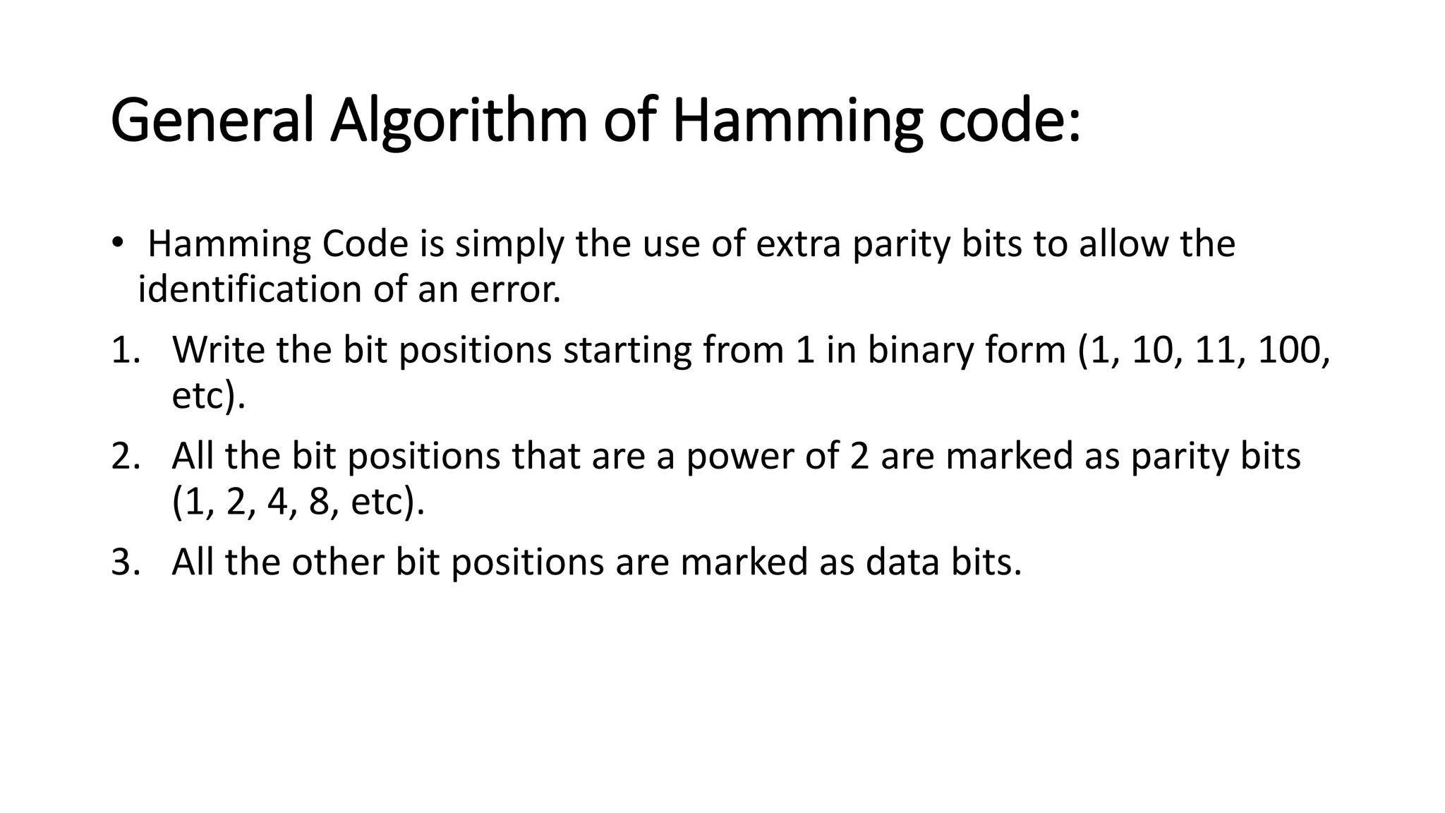 General Algorithm of Hamming code:
• Hamming Code is simply the use of extra parity bits to allow the
identification of an error.
1. Write the bit positions starting from 1 in binary form (1, 10, 11, 100,
etc).
2. All the bit positions that are a power of 2 are marked as parity bits
(1, 2, 4, 8, etc).
3. All the other bit positions are marked as data bits.
 