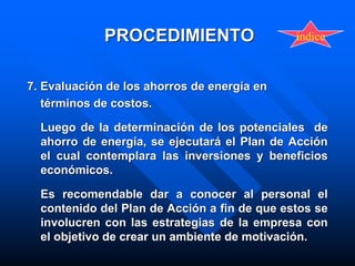 PROCEDIMIENTO
7. Evaluación de los ahorros de energía en
términos de costos.
Luego de la determinación de los potenciales de
ahorro de energía, se ejecutará el Plan de Acción
el cual contemplara las inversiones y beneficios
económicos.
Es recomendable dar a conocer al personal el
contenido del Plan de Acción a fin de que estos se
involucren con las estrategias de la empresa con
el objetivo de crear un ambiente de motivación.
indice
 