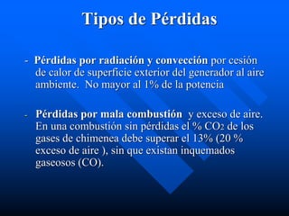 Tipos de Pérdidas
- Pérdidas por radiación y convección por cesión
de calor de superficie exterior del generador al aire
ambiente. No mayor al 1% de la potencia
- Pérdidas por mala combustión y exceso de aire.
En una combustión sin pérdidas el % CO2 de los
gases de chimenea debe superar el 13% (20 %
exceso de aire ), sin que existan inquemados
gaseosos (CO).
 